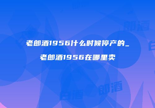 老郎酒1956什么时候停产的_老郎酒1956在哪里卖