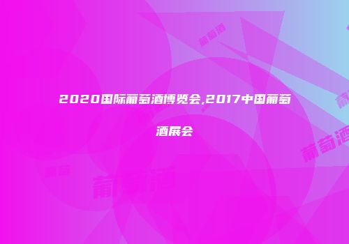 2020国际葡萄酒博览会,2017中国葡萄酒展会