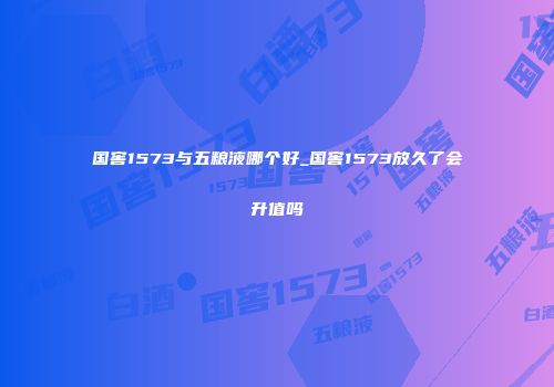 国窖1573与五粮液哪个好_国窖1573放久了会升值吗