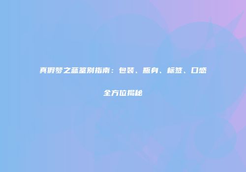 真假梦之蓝鉴别指南：包装、瓶身、标签、口感全方位揭秘
