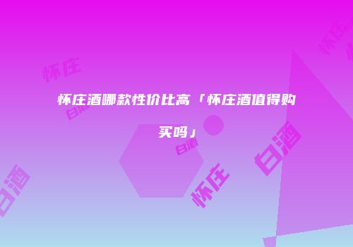 怀庄酒哪款性价比高「怀庄酒值得购买吗」