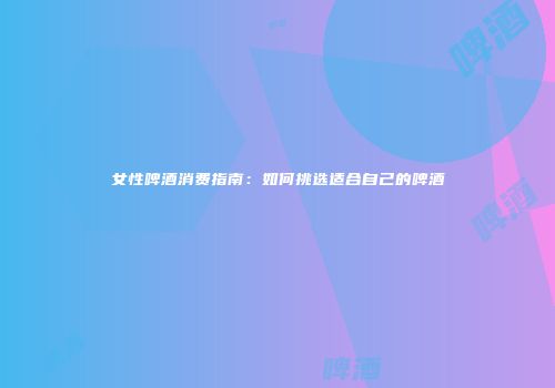 女性啤酒消费指南：如何挑选适合自己的啤酒