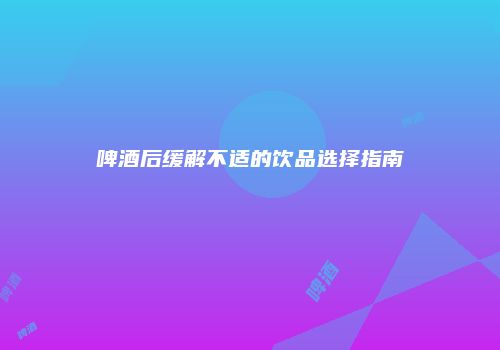 啤酒后缓解不适的饮品选择指南