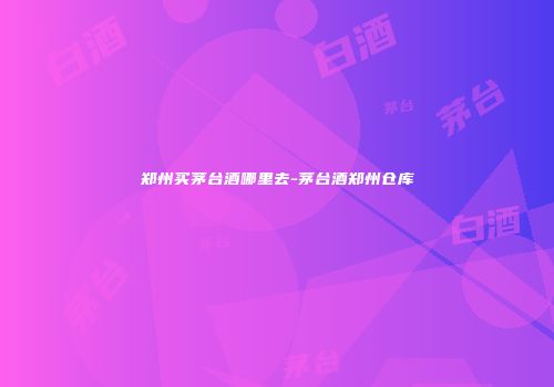 郑州买茅台酒哪里去-茅台酒郑州仓库