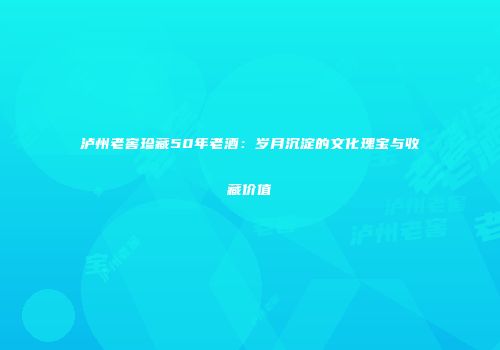 泸州老窖珍藏50年老酒：岁月沉淀的文化瑰宝与收藏价值