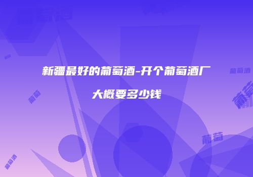 新疆最好的葡萄酒-开个葡萄酒厂大概要多少钱