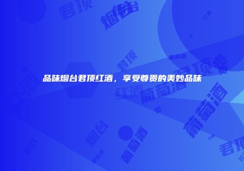 品味烟台君顶红酒，享受尊贵的美妙品味