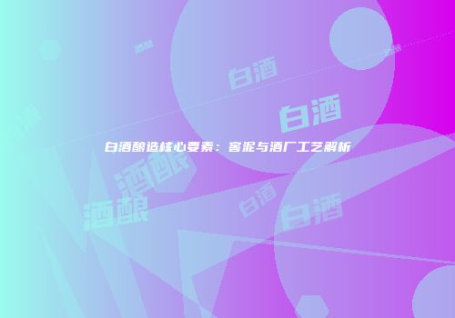 白酒酿造核心要素：窖泥与酒厂工艺解析