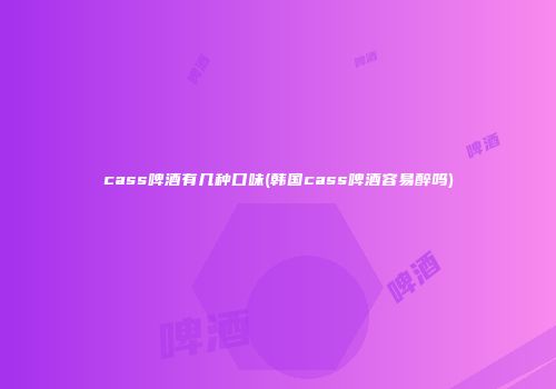 cass啤酒有几种口味(韩国cass啤酒容易醉吗)