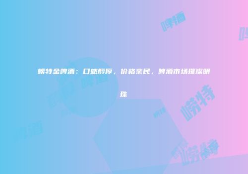 崂特金啤酒：口感醇厚，价格亲民，啤酒市场璀璨明珠