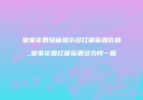 皇家花园珍藏波尔多红葡萄酒价格_皇家花园红葡萄酒多少钱一瓶