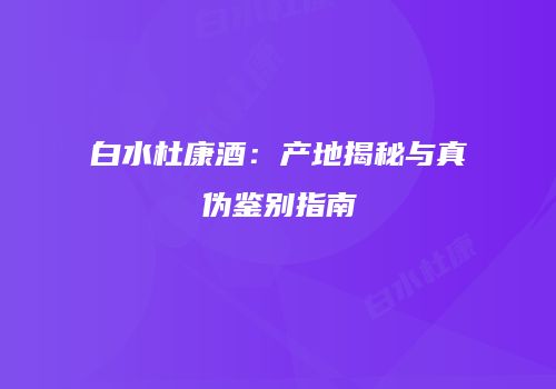 白水杜康酒：产地揭秘与真伪鉴别指南