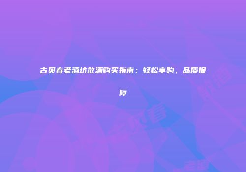 古贝春老酒坊散酒购买指南：轻松享购，品质保障