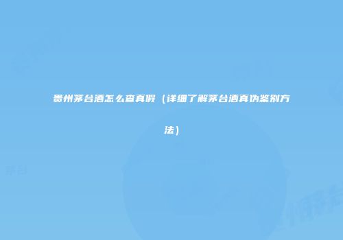 贵州茅台酒怎么查真假（详细了解茅台酒真伪鉴别方法）
