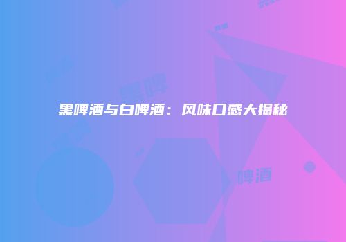 黑啤酒与白啤酒：风味口感大揭秘