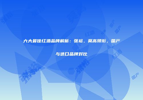 六大最佳红酒品牌解析：张裕、莫高领衔，国产与进口品牌对比