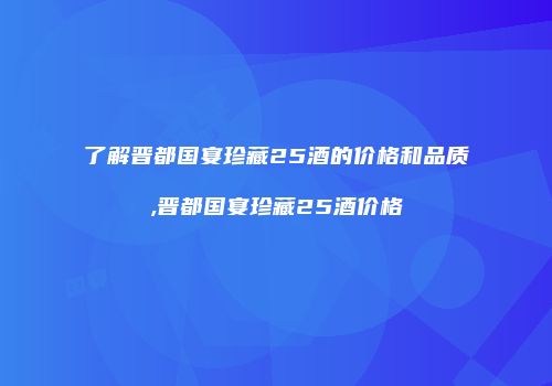 了解晋都国宴珍藏25酒的价格和品质,晋都国宴珍藏25酒价格