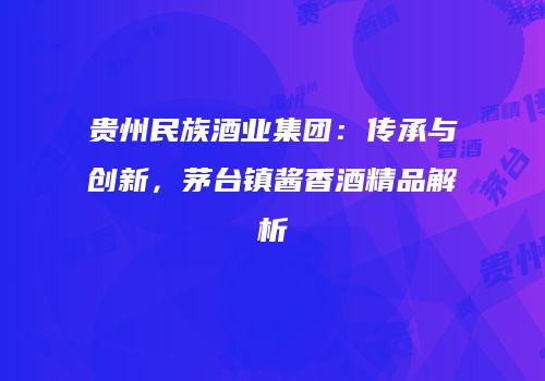 贵州民族酒业集团：传承与创新，茅台镇酱香酒精品解析
