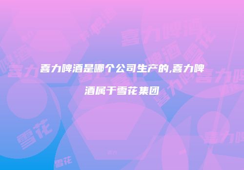 喜力啤酒是哪个公司生产的,喜力啤酒属于雪花集团