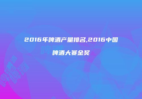 2016年啤酒产量排名,2016中国啤酒大赛金奖