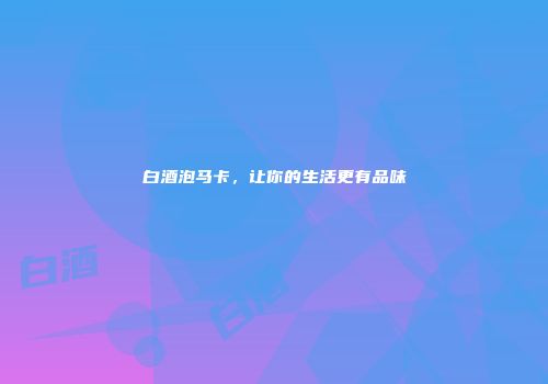 白酒泡马卡，让你的生活更有品味