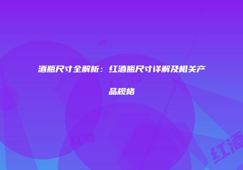 酒瓶尺寸全解析：红酒瓶尺寸详解及相关产品规格
