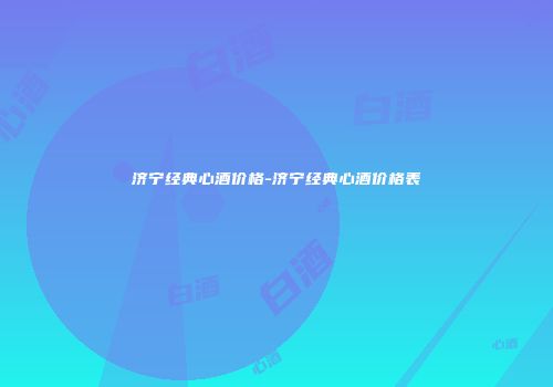 济宁经典心酒价格-济宁经典心酒价格表