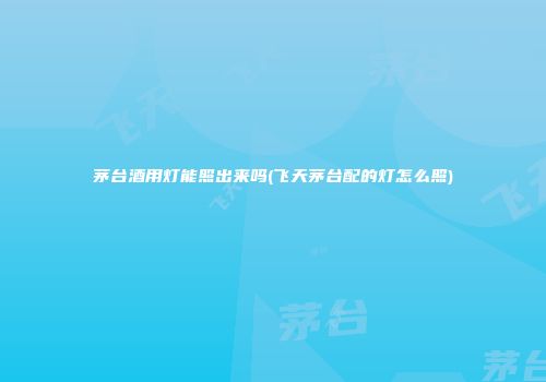 茅台酒用灯能照出来吗(飞天茅台配的灯怎么照)
