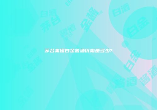 茅台集团白金酱酒价格是多少?