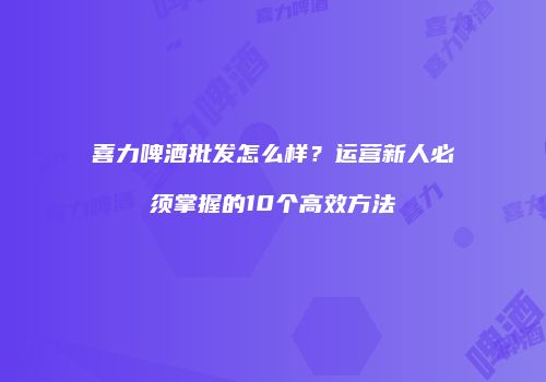 喜力啤酒批发怎么样？运营新人必须掌握的10个高效方法