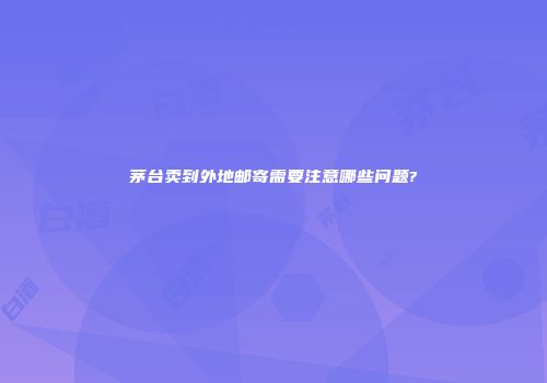 茅台卖到外地邮寄需要注意哪些问题?