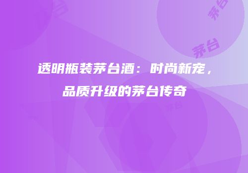 透明瓶装茅台酒：时尚新宠，品质升级的茅台传奇