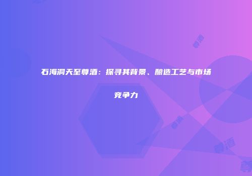 石海洞天至尊酒：探寻其背景、酿造工艺与市场竞争力
