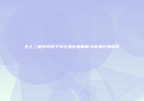 五十二度刘伶醉千年古酒价格解析与市场行情解读