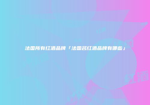 法国所有红酒品牌「法国名红酒品牌有哪些」