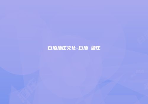 白酒酒庄文化-白酒 酒庄