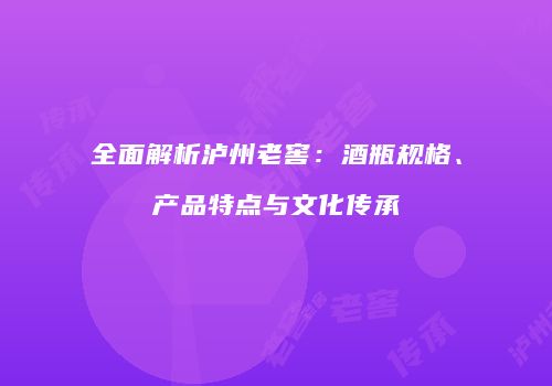 全面解析泸州老窖：酒瓶规格、产品特点与文化传承