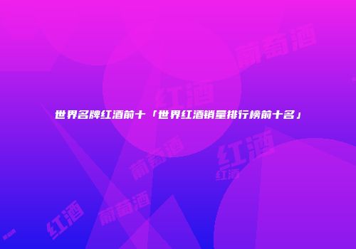 世界名牌红酒前十「世界红酒销量排行榜前十名」