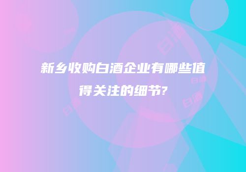 新乡收购白酒企业有哪些值得关注的细节?