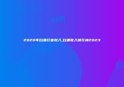 2020年白酒行业收入,白酒收入排行榜2023
