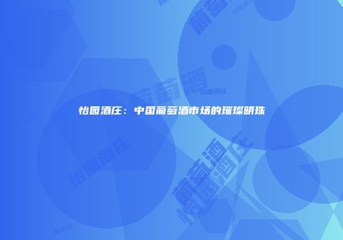 怡园酒庄：中国葡萄酒市场的璀璨明珠