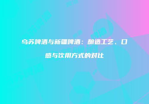 乌苏啤酒与新疆啤酒：酿造工艺、口感与饮用方式的对比