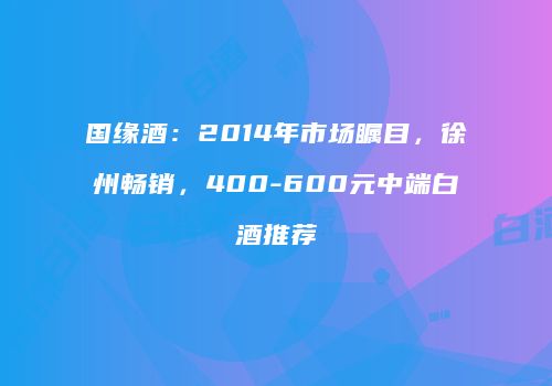 国缘酒：2014年市场瞩目，徐州畅销，400-600元中端白酒推荐