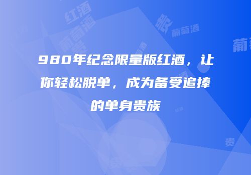 980年纪念限量版红酒，让你轻松脱单，成为备受追捧的单身贵族
