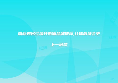 国际知名红酒开瓶器品牌推荐,让你的酒会更上一层楼