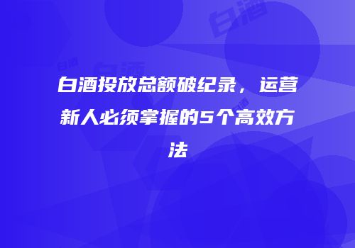 白酒投放总额破纪录，运营新人必须掌握的5个高效方法