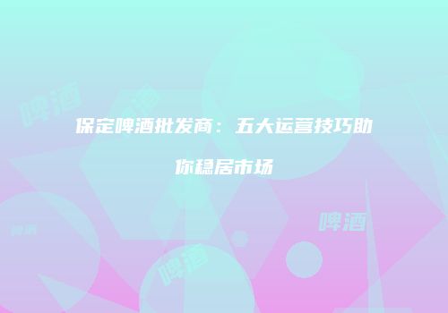 保定啤酒批发商：五大运营技巧助你稳居市场