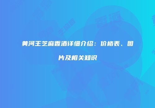 黄河王芝麻香酒详细介绍：价格表、图片及相关知识