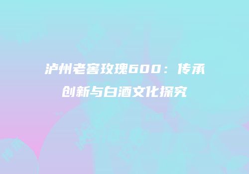 泸州老窖玫瑰600：传承创新与白酒文化探究
