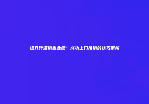 提升啤酒销售业绩：成功上门推销的技巧解析
